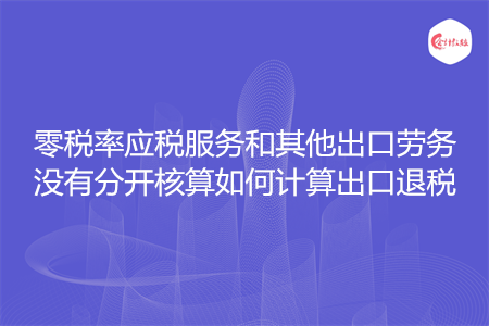 零税率应税服务和其他出口劳务没有分开核算如何计算出口退税