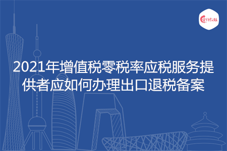 2021年增值税零税率应税服务提供者应如何办理出口退税备案