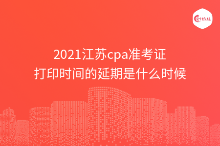 2021江苏cpa准考证打印时间的延期是什么时候