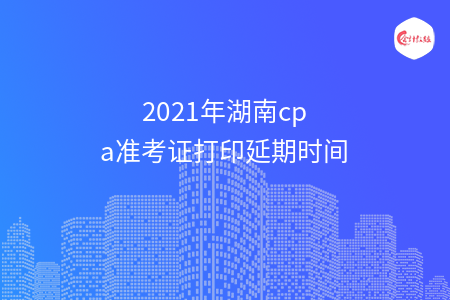 2021年湖南cpa准考证打印延期时间