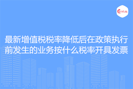 最新增值税税率降低后在政策执行前发生的业务按什么税率开具发票
