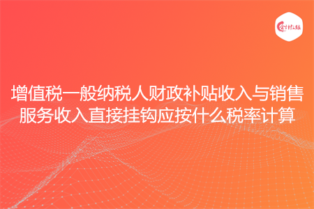 增值税一般纳税人财政补贴收入与销售服务收入直接挂钩应按什么税率计算