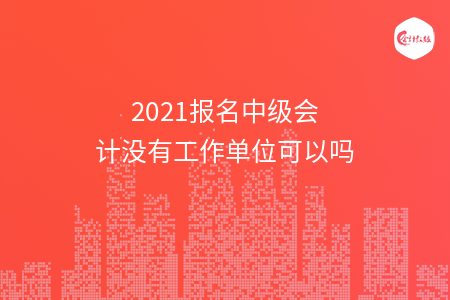 2021報名中級會計沒有工作單位可以嗎