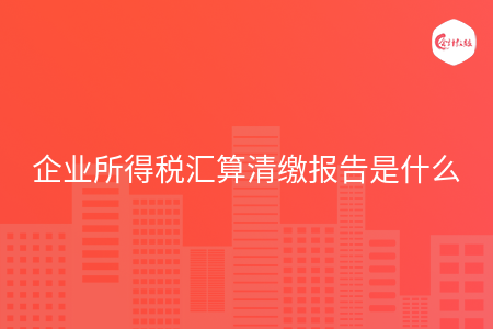 企业所得税汇算清缴报告是什么