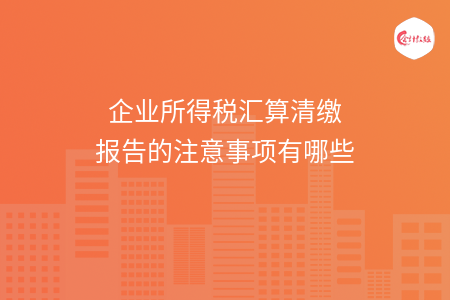 企业所得税汇算清缴报告的注意事项有哪些