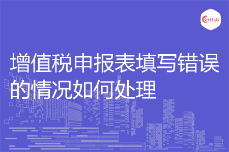 增值税申报表填写错误的情况如何处理