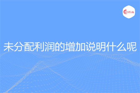 未分配利润的增加说明什么呢