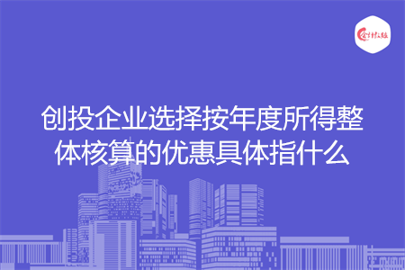 创投企业选择按年度所得整体核算的优惠具体指什么
