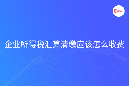 企业所得税汇算清缴应该怎么收费 企业所得税汇算清缴应该怎么收费
