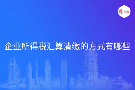 企业所得税汇算清缴的方式有哪些 企业所得税汇算清缴的方式有哪些