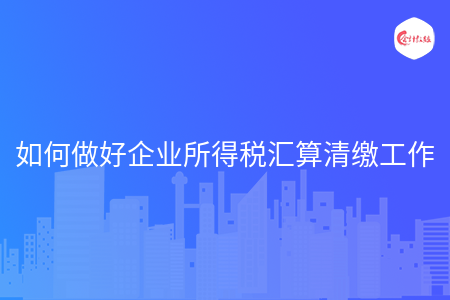如何做好企业所得税汇算清缴工作