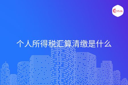 个人所得税汇算清缴是什么