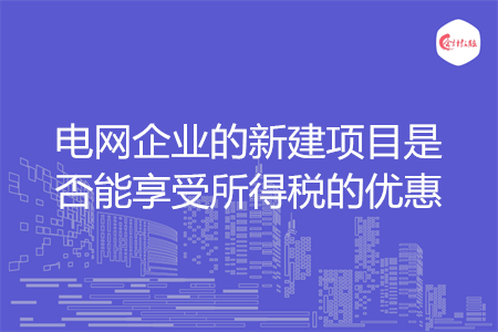 电网企业的新建项目是否能享受所得税的优惠