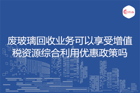 废玻璃回收业务可以享受增值税资源综合利用优惠政策吗