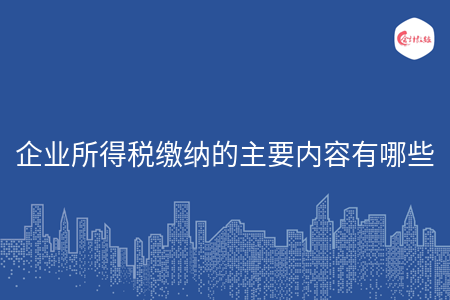 企业所得税缴纳的主要内容有哪些