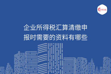 企业所得税汇算清缴申报时需要的资料有哪些