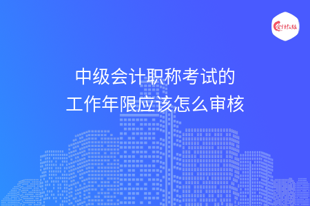 中級會(huì)計(jì)職稱考試的工作年限應(yīng)該怎么審核