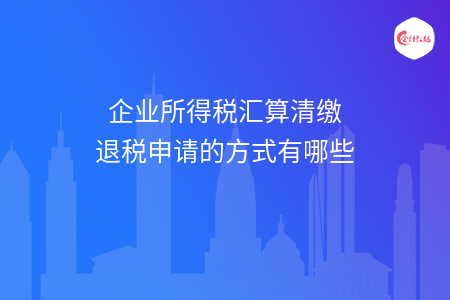 企业所得税汇算清缴退税申请的方式有哪些