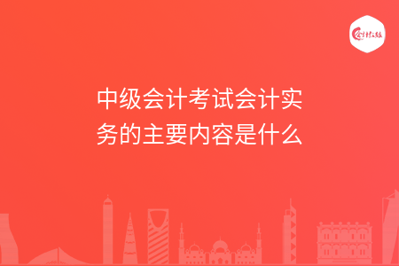 中级会计考试会计实务的主要内容是什么