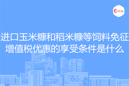进口玉米糠和稻米糠等饲料免征增值税优惠的享受条件是什么