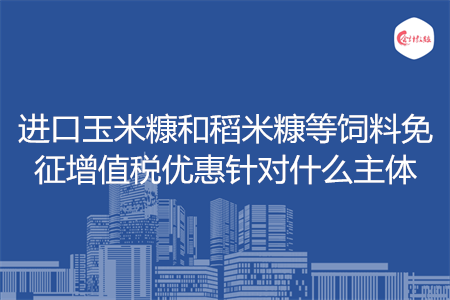 进口玉米糠和稻米糠等饲料免征增值税优惠针对什么主体