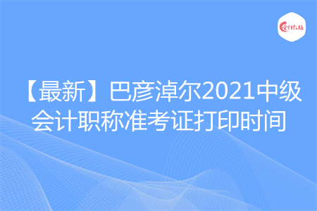 【最新】巴彦淖尔2021中级会计职称准考证打印时间