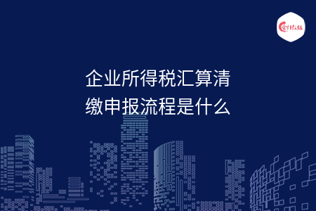 企业所得税汇算清缴申报流程是什么