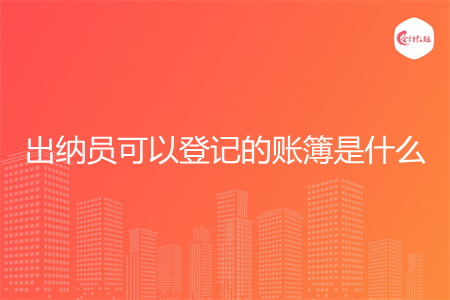 出纳员可以登记的账簿是什么 出纳员可以登记的账簿是什么