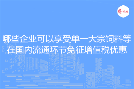 哪些企业可以享受单一大宗饲料等在国内流通环节免征增值税优惠
