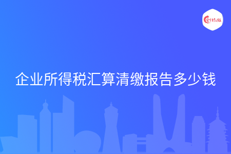 企业所得税汇算清缴报告多少钱