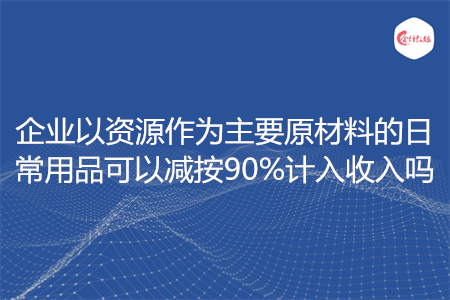 企业以资源作为主要原材料的日常用品可以减按90%计入收入吗