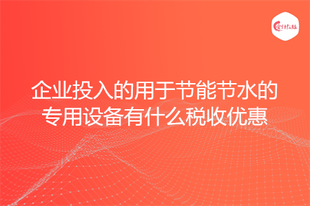 企业投入的用于节能节水的专用设备有什么税收优惠