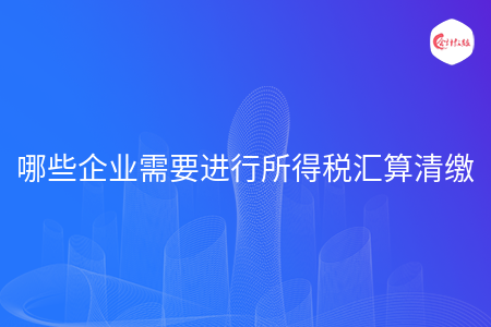 哪些企业需要进行所得税汇算清缴 哪些企业需要进行所得税汇算清缴