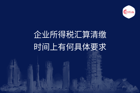 企业所得税汇算清缴时间上有何具体要求
