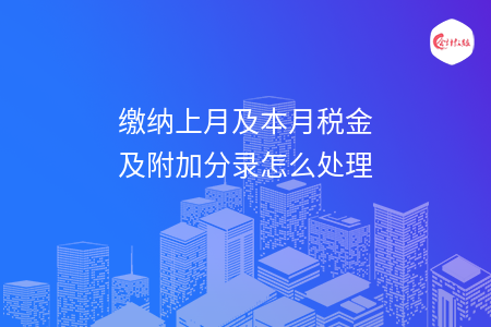 缴纳上月及本月税金及附加分录怎么处理 缴纳上月及本月税金及附加分录怎么处理