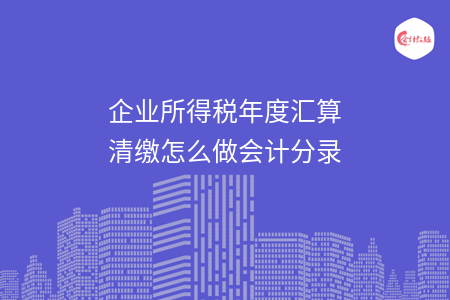 企业所得税年度汇算清缴怎么做会计分录