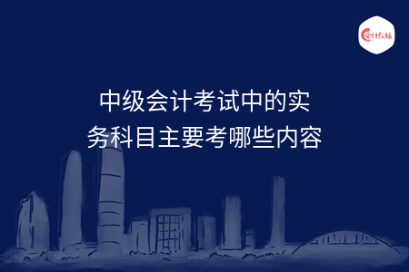 中级会计考试中的实务科目主要考哪些内容