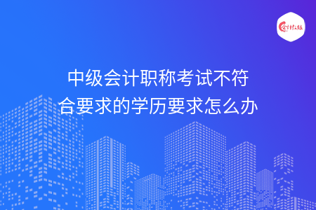 中級會計(jì)職稱考試不符合要求的學(xué)歷要求怎么辦