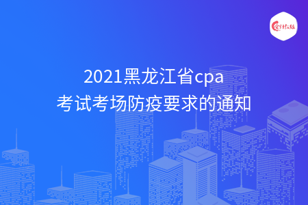 2021黑龙江省cpa考试考场防疫要求的通知