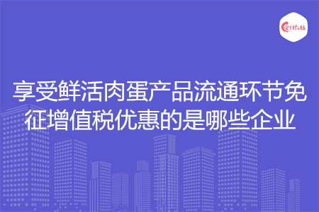 享受鲜活肉蛋产品流通环节免征增值税优惠的是哪些企业