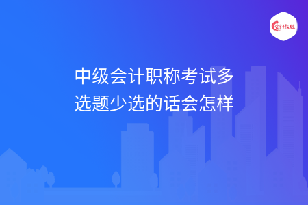 中級會計職稱考試多選題少選的話會怎樣