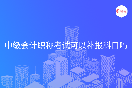 中級會計職稱考試可以補報科目嗎