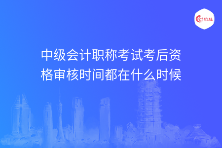 中級(jí)會(huì)計(jì)職稱(chēng)考試考后資格審核時(shí)間都在什么時(shí)候