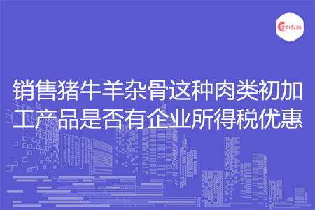 销售猪牛羊杂骨这种肉类初加工产品是否有企业所得税优惠