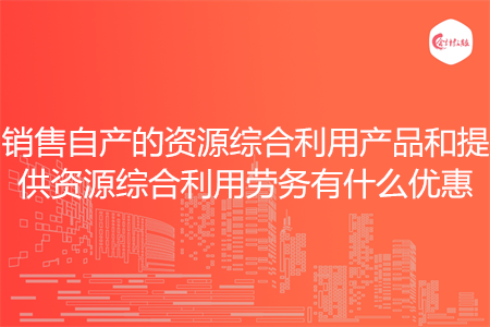 销售自产的资源综合利用产品和提供资源综合利用劳务有什么优惠