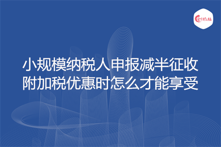 小規(guī)模納稅人申報減半征收附加稅優(yōu)惠時怎么才能享受