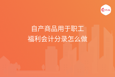 自产商品用于职工福利会计分录怎么做 自产商品用于职工福利会计分录怎么做