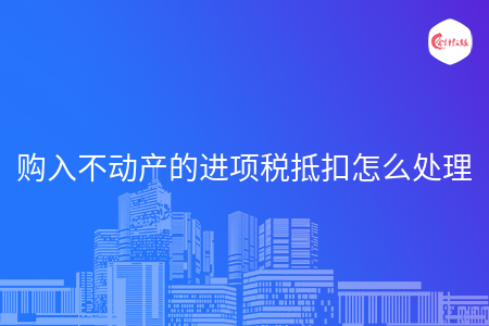 购入不动产的进项税抵扣怎么处理