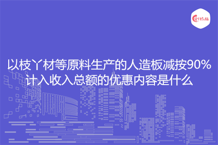 以枝丫材等原料生产的人造板减按90%计入收入总额的优惠内容是什么