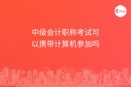 中級會計職稱考試可以攜帶計算機參加嗎